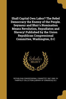 Shall Capital Own Labor? The Rebel Democracy the Enemy of the People. Seymour and Blair's Nomination Means Revolution, Repudiaton and Slavery! Publish by Republican Congressional Committee 1867-