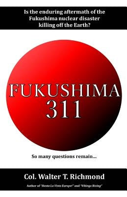 Fukushima 311: Is the Enduring Aftermath of the Fukushima Nuclear Disaster Killing Off the Earth? by Richmond, Walter T.