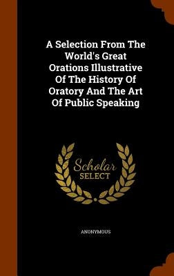 A Selection From The World's Great Orations Illustrative Of The History Of Oratory And The Art Of Public Speaking by Anonymous