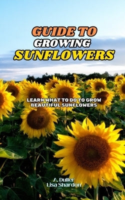 Guide to Growing Sunflowers: Learn what to do to grow beautiful Sunflowers by Shardon, Lisa