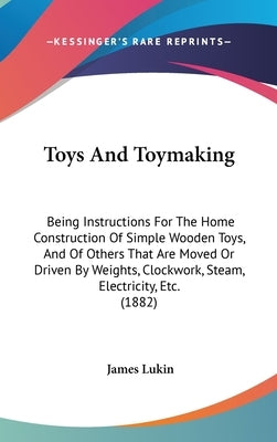 Toys And Toymaking: Being Instructions For The Home Construction Of Simple Wooden Toys, And Of Others That Are Moved Or Driven By Weights, by Lukin, James