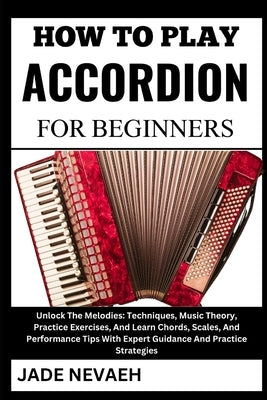 How to Play Accordion for Beginners: Unlock The Melodies: Techniques, Music Theory, Practice Exercises, And Learn Chords, Scales, And Performance Tips by Nevaeh, Jade