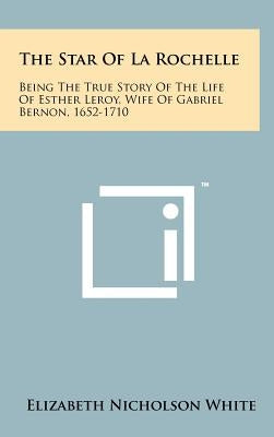 The Star Of La Rochelle: Being The True Story Of The Life Of Esther Leroy, Wife Of Gabriel Bernon, 1652-1710 by White, Elizabeth Nicholson