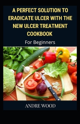 A Perfect Solution To Eradicate Ulcer With The New Ulcer Treatment Cookbook For Beginners by Wood, Andre
