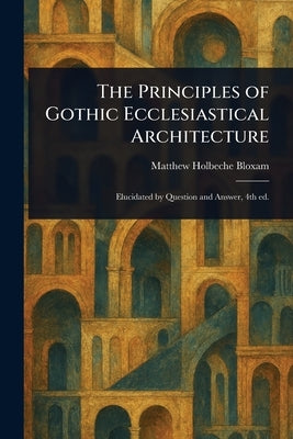 The Principles of Gothic Ecclesiastical Architecture by Bloxam, Matthew Holbeche