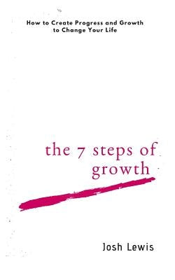 The 7 Steps of Growth: How to Create Progress and Growth to Change Your Life by Lewis, Josh