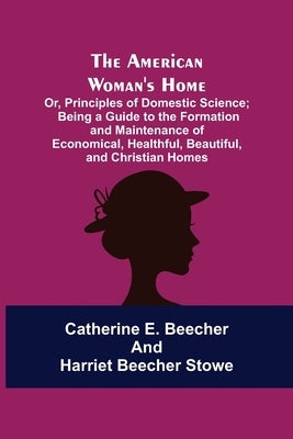 The American Woman's Home: Or, Principles of Domestic Science; Being a Guide to the Formation and Maintenance of Economical, Healthful, Beautiful by E. Beecher, Catherine