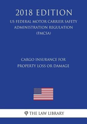 Cargo Insurance for Property Loss or Damage (US Federal Motor Carrier Safety Administration Regulation) (FMCSA) (2018 Edition) by The Law Library