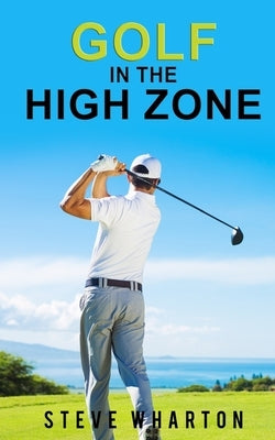 Golf in the High Zone: The mind game finally explained by Wharton, Steve