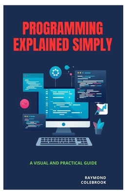 Programming Explained Simply: A Visual and Practical Guide by Colebrook, Raymond