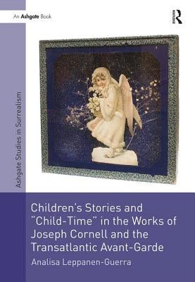 Children's Stories and 'Child-Time' in the Works of Joseph Cornell and the Transatlantic Avant-Garde by Leppanen-Guerra, Analisa