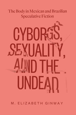 Cyborgs, Sexuality, and the Undead: The Body in Mexican and Brazilian Speculative Fiction by Ginway, M. Elizabeth