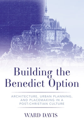 Building the Benedict Option: Architecture, Urban Planning, and Placemaking in a Post-Christian Culture by Davis, Ward