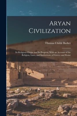 Aryan Civilization: Its Religious Origin and Its Progress, With an Account of the Religion, Laws, and Institutions, of Greece and Rome by Barker, Thomas Childe