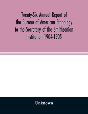 Twenty-Six Annual report of the Bureau of American Ethnology to the Secretary of the Smithsonian Institution 1904-1905 by Unknown
