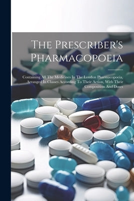 The Prescriber's Pharmacopoeia: Containing All The Medicines In The London Pharmacopoeia, Arranged In Classes According To Their Action, With Their Co by Anonymous