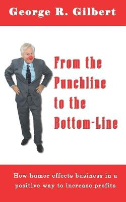 From The Punchline To The Bottom-Line: How Humor effects business in a positive way to increase profits by Gilbert, George R.