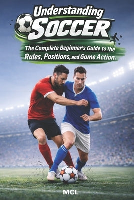 Understanding Soccer: The Complete Beginner's Guide to the Rules, Positions, and Game Action by MCL
