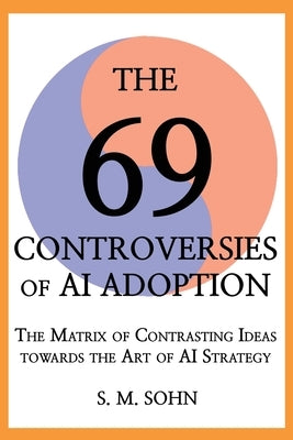 The 69 Controversies of AI Adoption: The Matrix of Contrasting Ideas towards the Art of AI Strategy by Sohn, Seuk Min