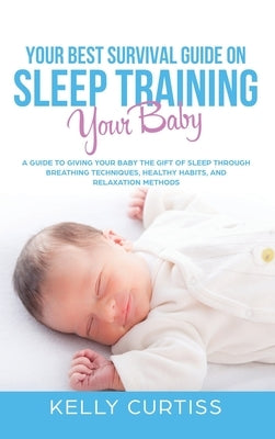 Your Best Survival Guide on Sleep Training Your Baby: A Guide to Giving Your Baby the Gift of Sleep Through Breathing Techniques, Healthy Habits, and by Curtiss, Kelly