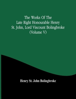 The Works Of The Late Right Honourable Henry St. John, Lord Viscount Bolingbroke (Volume V) by St John Bolingbroke, Henry