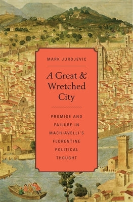 A Great and Wretched City: Promise and Failure in Machiavelli's Florentine Political Thought by Jurdjevic, Mark