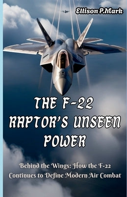The F-22 Raptor's Unseen Power: Behind the Wings: How the F-22 Continues to Define Modern Air Combat by P. Mark, Ellison