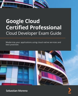 Google Cloud Certified Professional Cloud Developer Exam Guide: Modernize your applications using cloud-native services and best practices by Moreno, Sebastian