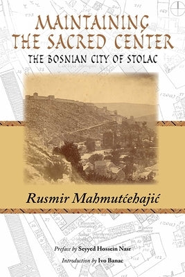 Maintaining the Sacred Center: The Bosnian City of Stolac by Mahmutcehajic, Rusmir