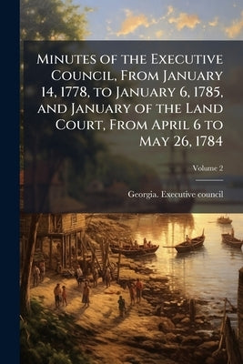 Minutes of the Executive Council, From January 14, 1778, to January 6, 1785, and January of the Land Court, From April 6 to May 26, 1784; Volume 2 by Georgia Executive Council, 1777-1789
