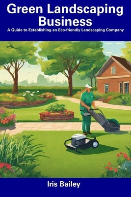 Green Landscaping Business: A Guide to Establishing an Eco-friendly Landscaping Company by Bailey, Iris