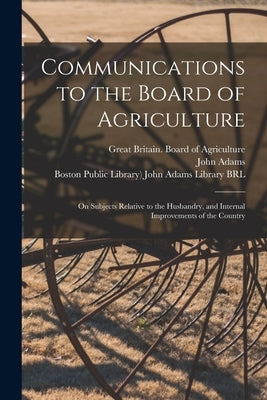 Communications to the Board of Agriculture: on Subjects Relative to the Husbandry, and Internal Improvements of the Country by Great Britain Board of Agriculture