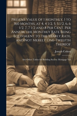 Present Value of 1 Monthly, 1 to 360 Months, at 4, 4 1/2, 5, 5 1/2, 6, 6 1/2, 7, 7 1/2 and 8 Per Cent. Per Annum, the Monthly Rate Being Equivalent to by Cohen, Joseph