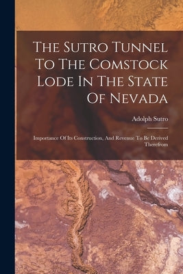 The Sutro Tunnel To The Comstock Lode In The State Of Nevada: Importance Of Its Construction, And Revenue To Be Derived Therefrom by Sutro, Adolph