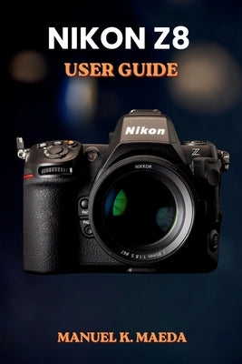 Nikon Z8 User Guide: Ultimate step by step manual for full frame mirrorless camera settings, autofocus, video, and pro techniques by Maeda, Manuel K.