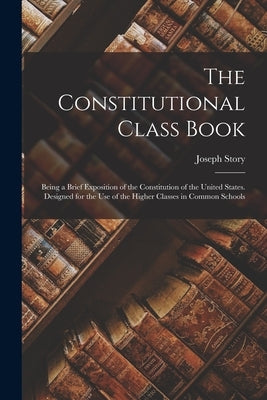 The Constitutional Class Book: Being a Brief Exposition of the Constitution of the United States. Designed for the use of the Higher Classes in Commo by Story, Joseph
