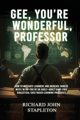 Gee, You're Wonderful, Professor: How to Motivate Learners and Increase Okness with I'm Ok-You're Ok Adult- Adult Game-Free Dialectical Case-Based Lea by Stapleton, Richard John