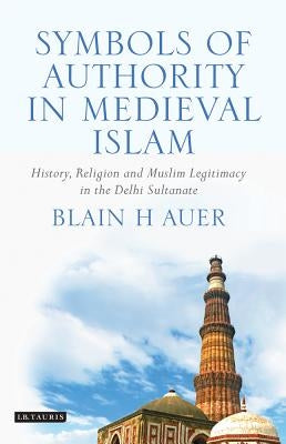 Symbols of Authority in Medieval Islam: History, Religion, and Muslim Legitimacy in the Delhi Sultanate by Auer, Blain H.