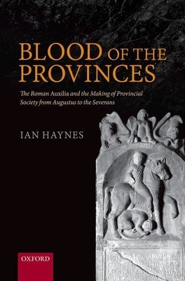 Blood of the Provinces: The Roman Auxila and the Making of Provincial Society from Augustus to the Severans by Haynes, Ian
