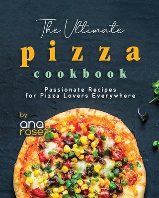 The Ultimate Pizza Cookbook: Passionate Recipes for Pizza Lovers Everywhere by Rose, Ana