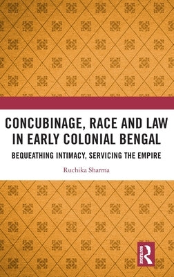 Concubinage, Race and Law in Early Colonial Bengal: Bequeathing Intimacy, Servicing the Empire by Sharma, Ruchika
