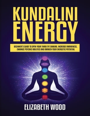 Kundalini Energy: Beginner's Guide to Open Your Third Eye Chakra, Increase Awareness, Enhance Psychic Abilities and Awaken Your Energeti by Wood, Elizabeth