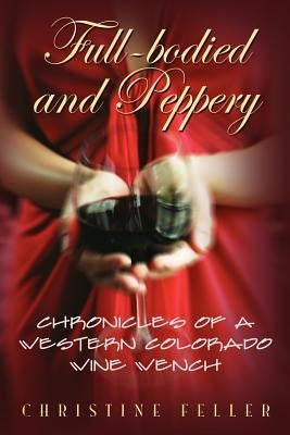 Full-Bodied and Peppery: Chronicles of a Western Colorado Wine Wench by Feller, Christine