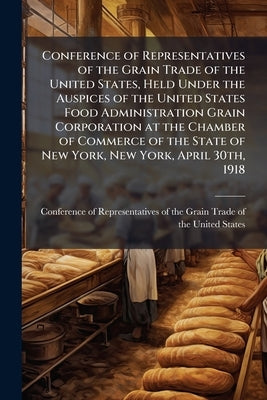 Conference of Representatives of the Grain Trade of the United States, Held Under the Auspices of the United States Food Administration Grain Corporat by Conference of Representatives of the Gra