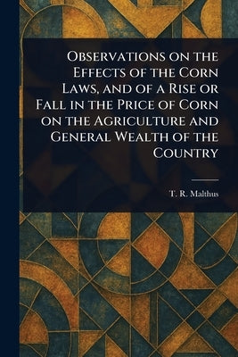 Observations on the Effects of the Corn Laws, and of a Rise or Fall in the Price of Corn on the Agriculture and General Wealth of the Country by Malthus, T. R. (Thomas Robert)