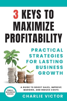 3 Keys to Maximize Profitability - Practical Strategies for Lasting Business Growth by Victor, Charlie