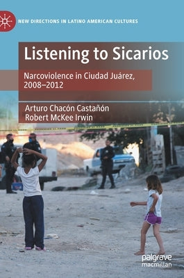 Listening to Sicarios: Narcoviolence in Ciudad Juárez, 2008-2012 by Chacón Castañón, Arturo