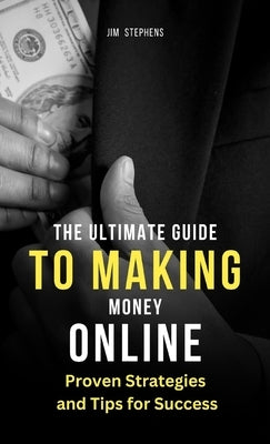 The Ultimate Guide to Making Money Online: Proven Strategies and Tips for Success by Stephens, Jim