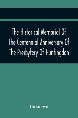 The Historical Memorial Of The Centennial Anniversary Of The Presbytery Of Huntingdon: Held In Huntingdon, Pa., April 9, 1895: 1795-1895 by Unknown