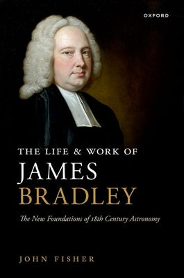 The Life and Work of James Bradley: The New Foundations of 18th Century Astronomy by Fisher, John